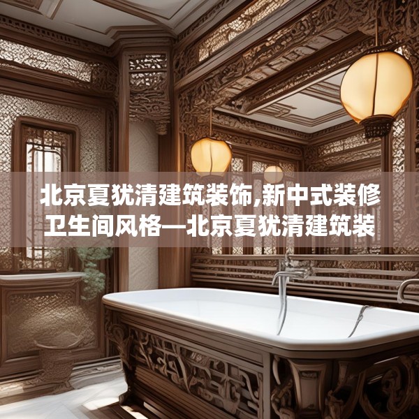 北京夏犹清建筑装饰,新中式装修卫生间风格—北京夏犹清建筑装饰409.a285b286c289fgy.296poiy