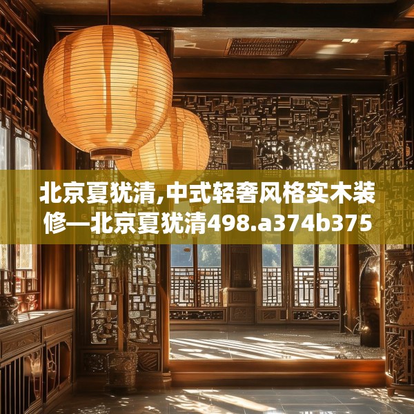 北京夏犹清,中式轻奢风格实木装修—北京夏犹清498.a374b375c378fgy.385lkjl