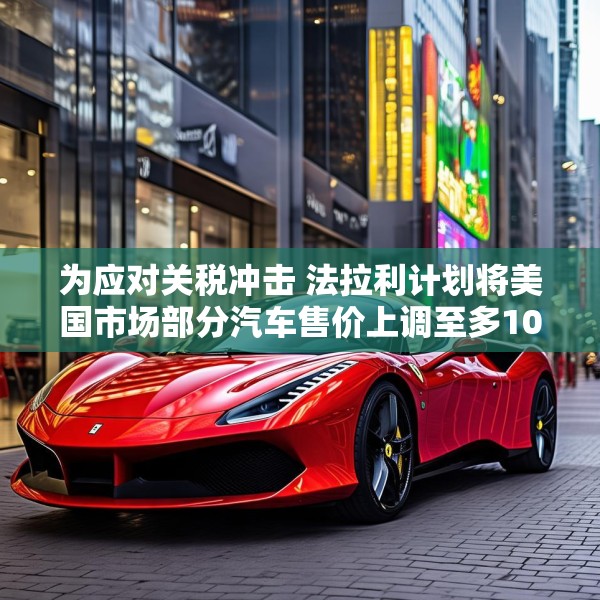 为应对关税冲击 法拉利计划将美国市场部分汽车售价上调至多10%