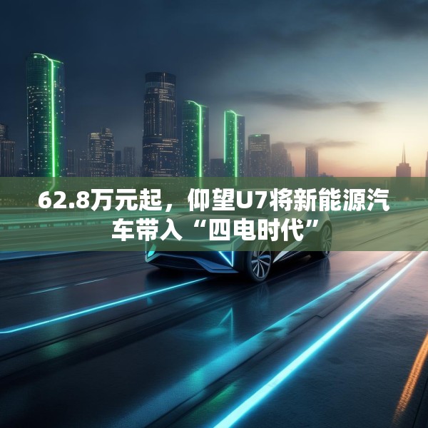 62.8万元起，仰望U7将新能源汽车带入“四电时代”