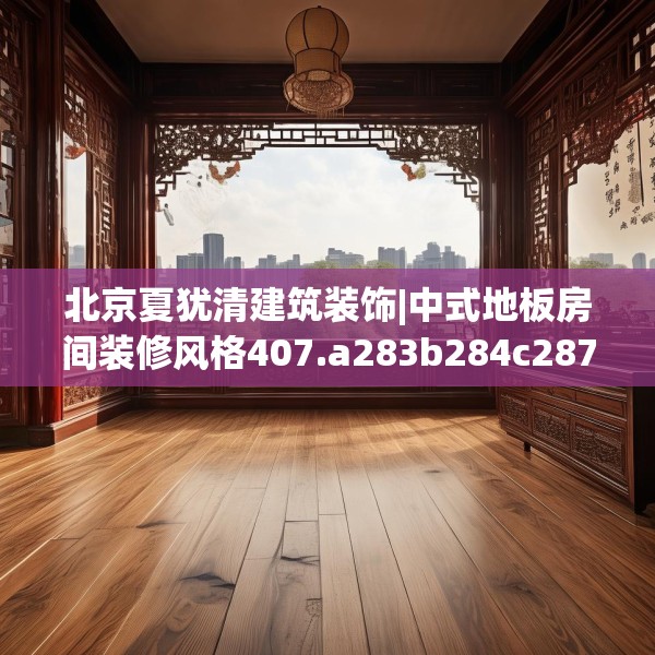 北京夏犹清建筑装饰|中式地板房间装修风格407.a283b284c287fgy.294cvcx