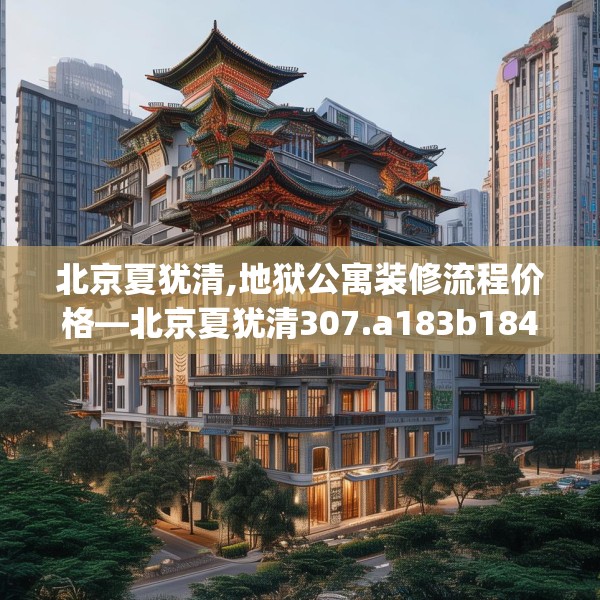 北京夏犹清,地狱公寓装修流程价格—北京夏犹清307.a183b184c187fgy.194jhhj