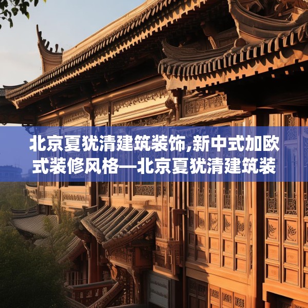 北京夏犹清建筑装饰,新中式加欧式装修风格—北京夏犹清建筑装饰446.a322b323c326fgy.333xczxv
