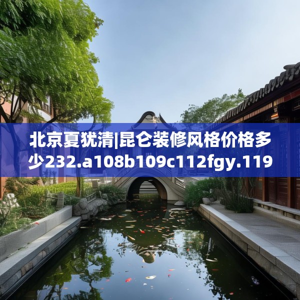 北京夏犹清|昆仑装修风格价格多少232.a108b109c112fgy.119dewqe