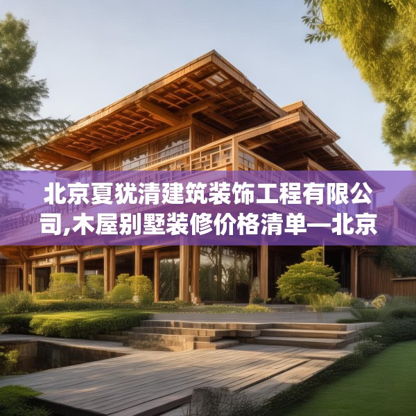 北京夏犹清建筑装饰工程有限公司,木屋别墅装修价格清单—北京夏犹清建筑装饰工程有限公司428.a304b305c308fgy.315xczxv