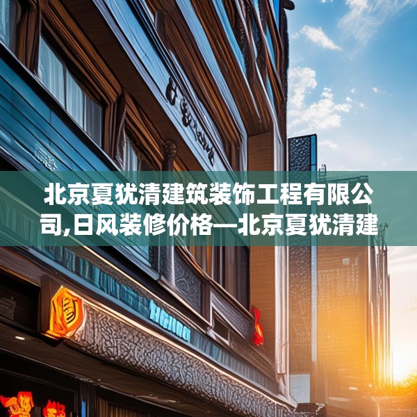 北京夏犹清建筑装饰工程有限公司,日风装修价格—北京夏犹清建筑装饰工程有限公司194.a70b71c74fgy.81xczxv