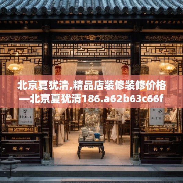 北京夏犹清,精品店装修装修价格—北京夏犹清186.a62b63c66fgy.73dsfds