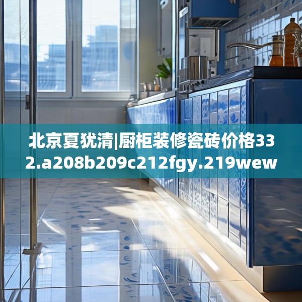 北京夏犹清|厨柜装修瓷砖价格332.a208b209c212fgy.219wew