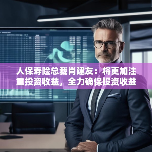 人保寿险总裁肖建友：将更加注重投资收益，全力确保投资收益率覆盖负债资金成本率