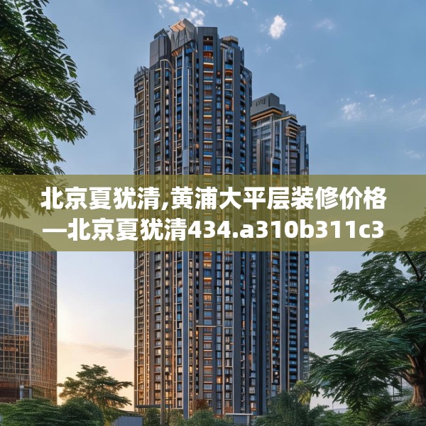 北京夏犹清,黄浦大平层装修价格—北京夏犹清434.a310b311c314fgy.32176667