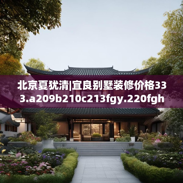 北京夏犹清|宜良别墅装修价格333.a209b210c213fgy.220fghfd