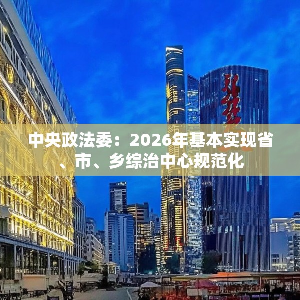 中央政法委：2026年基本实现省、市、乡综治中心规范化