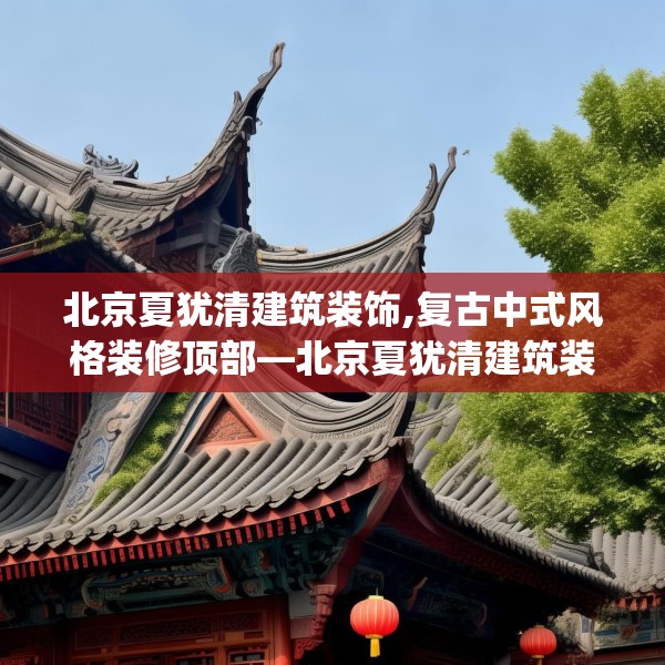 北京夏犹清建筑装饰,复古中式风格装修顶部—北京夏犹清建筑装饰189.a65b66c69fgy.76fghfd