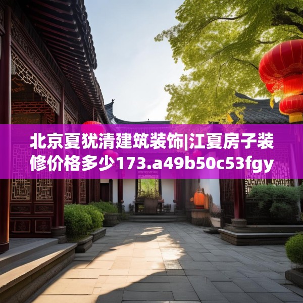 北京夏犹清建筑装饰|江夏房子装修价格多少173.a49b50c53fgy.60cvcx