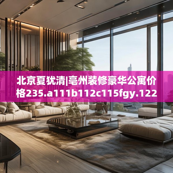 北京夏犹清|亳州装修豪华公寓价格235.a111b112c115fgy.122jhhj