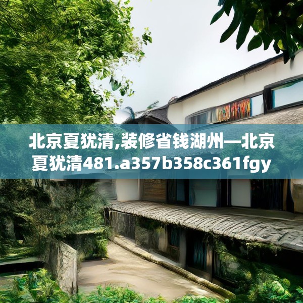 北京夏犹清,装修省钱湖州—北京夏犹清481.a357b358c361fgy.368poiy