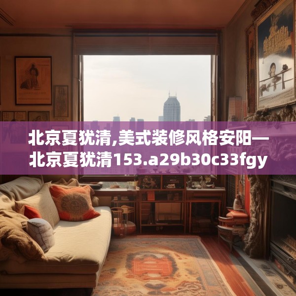 北京夏犹清,美式装修风格安阳—北京夏犹清153.a29b30c33fgy.40fghfd