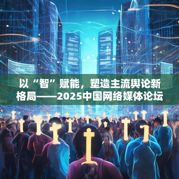 以“智”赋能，塑造主流舆论新格局——2025中国网络媒体论坛综述