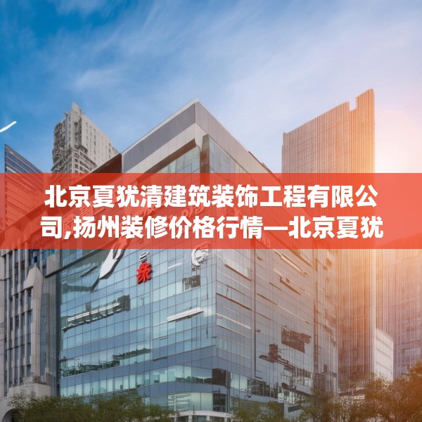 北京夏犹清建筑装饰工程有限公司,扬州装修价格行情—北京夏犹清建筑装饰工程有限公司407.a283b284c287fgy.294cvcx