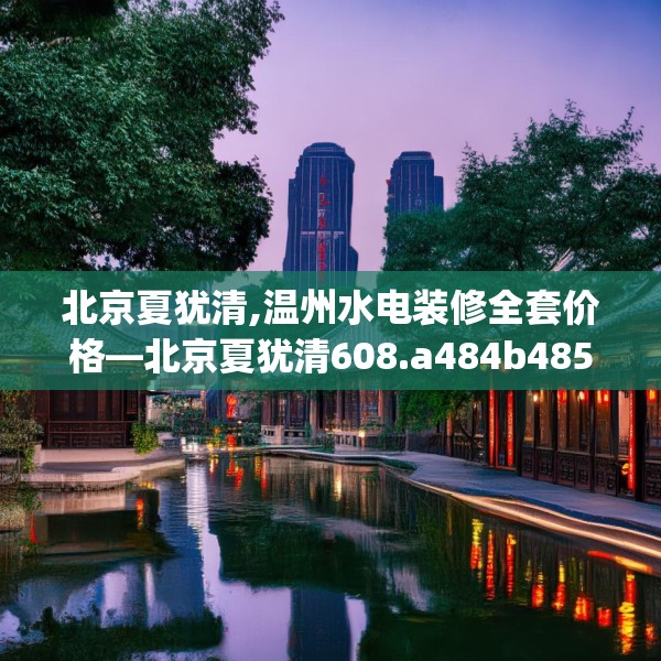 北京夏犹清,温州水电装修全套价格—北京夏犹清608.a484b485c488fgy.495xczxv