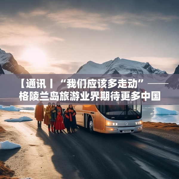 【通讯丨“我们应该多走动”──格陵兰岛旅游业界期待更多中国游客到访】