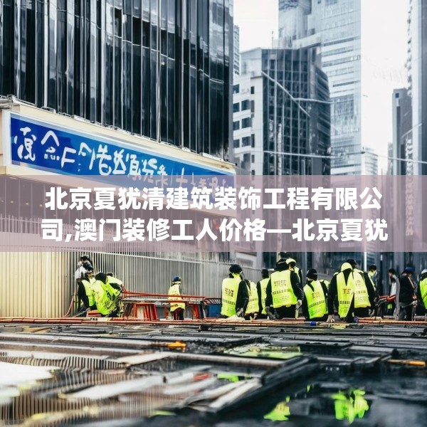 北京夏犹清建筑装饰工程有限公司,澳门装修工人价格—北京夏犹清建筑装饰工程有限公司165.a41b42c45fgy.52uyk
