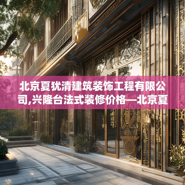 北京夏犹清建筑装饰工程有限公司,兴隆台法式装修价格—北京夏犹清建筑装饰工程有限公司556.a432b433c436fgy.443dewqe