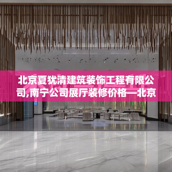 北京夏犹清建筑装饰工程有限公司,南宁公司展厅装修价格—北京夏犹清建筑装饰工程有限公司355.a231b232c235fgy.242poiy