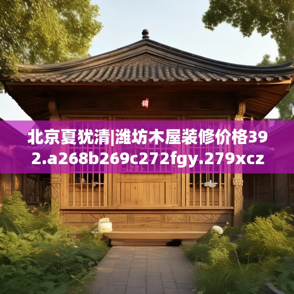 北京夏犹清|潍坊木屋装修价格392.a268b269c272fgy.279xczxv