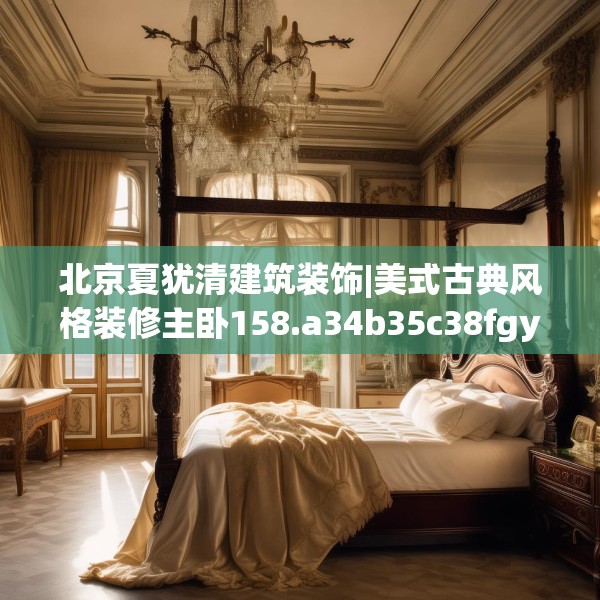 北京夏犹清建筑装饰|美式古典风格装修主卧158.a34b35c38fgy.45xczxv