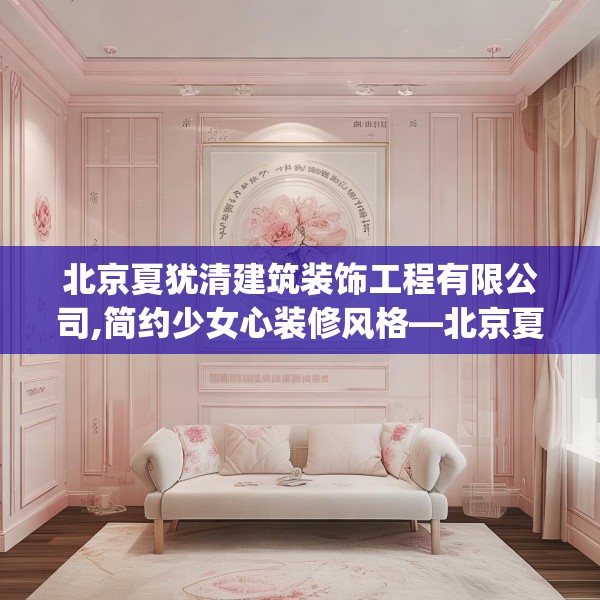 北京夏犹清建筑装饰工程有限公司,简约少女心装修风格—北京夏犹清建筑装饰工程有限公司483.a359b360c363fgy.370fhsg