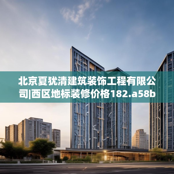 北京夏犹清建筑装饰工程有限公司|西区地标装修价格182.a58b59c62fgy.6976681