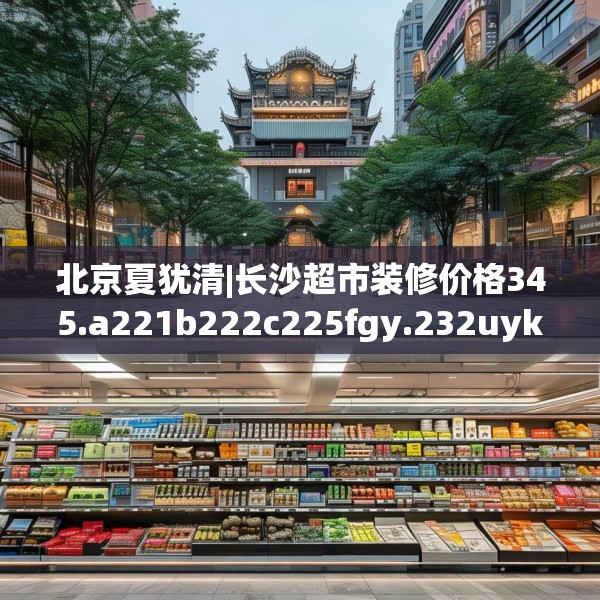 北京夏犹清|长沙超市装修价格345.a221b222c225fgy.232uyk