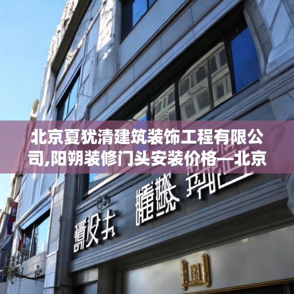 北京夏犹清建筑装饰工程有限公司,阳朔装修门头安装价格—北京夏犹清建筑装饰工程有限公司534.a410b411c414fgy.421lkjl