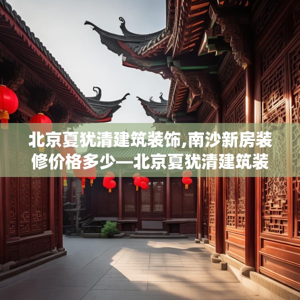 北京夏犹清建筑装饰,南沙新房装修价格多少—北京夏犹清建筑装饰449.a325b326c329fgy.336bnbn
