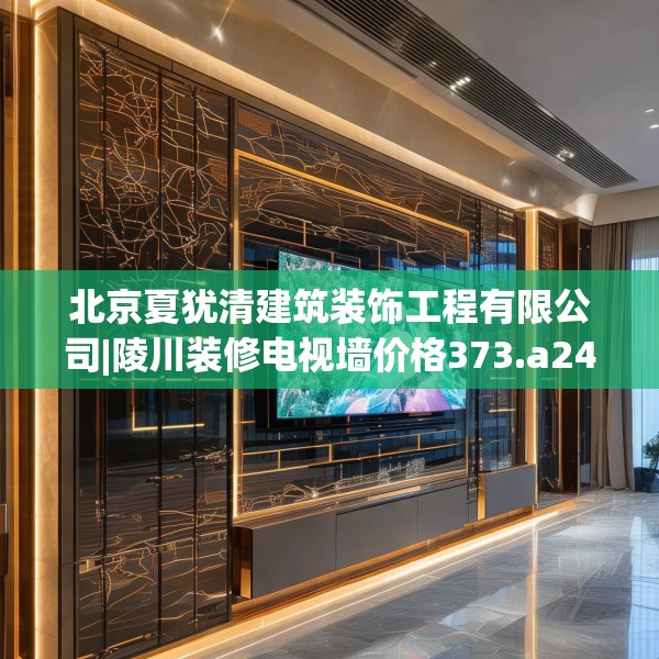 北京夏犹清建筑装饰工程有限公司|陵川装修电视墙价格373.a249b250c253fgy.260poiy