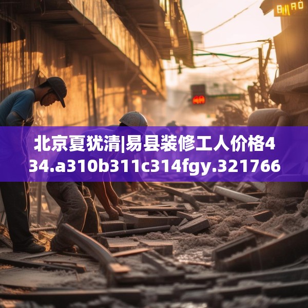 北京夏犹清|易县装修工人价格434.a310b311c314fgy.32176667