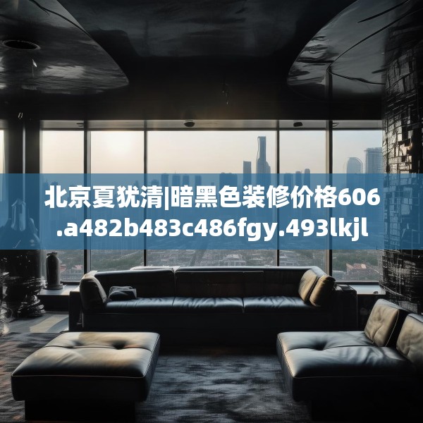 北京夏犹清|暗黑色装修价格606.a482b483c486fgy.493lkjl