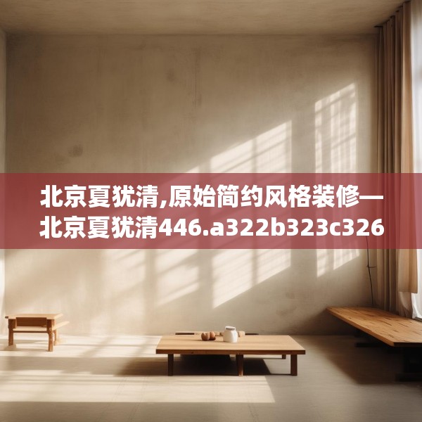 北京夏犹清,原始简约风格装修—北京夏犹清446.a322b323c326fgy.333xczxv
