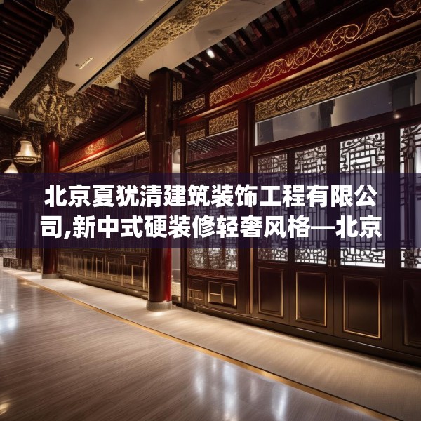 北京夏犹清建筑装饰工程有限公司,新中式硬装修轻奢风格—北京夏犹清建筑装饰工程有限公司143.a19b20c23fgy.30bnbn