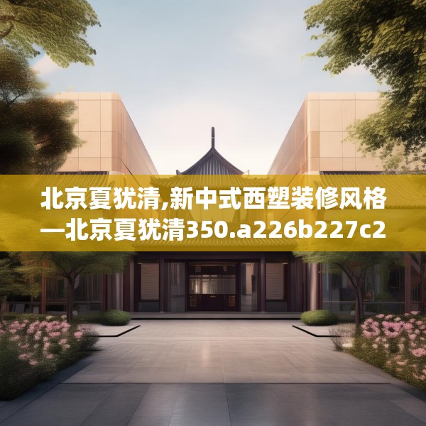 北京夏犹清,新中式西塑装修风格—北京夏犹清350.a226b227c230fgy.237wew