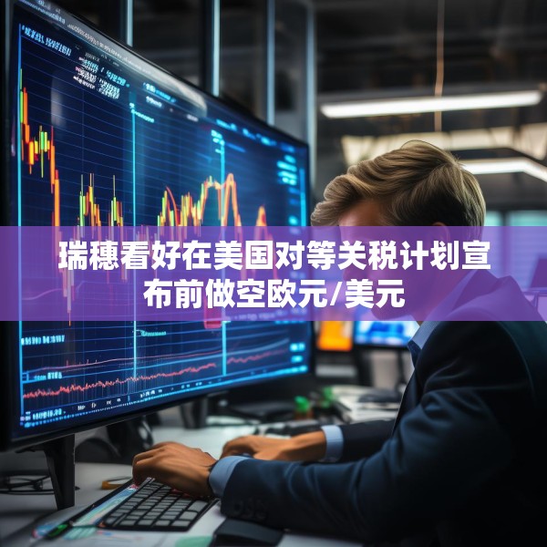 瑞穗看好在美国对等关税计划宣布前做空欧元/美元
