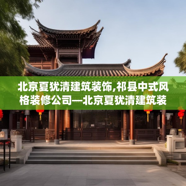 北京夏犹清建筑装饰,祁县中式风格装修公司—北京夏犹清建筑装饰433.a309b310c313fgy.320jhhj