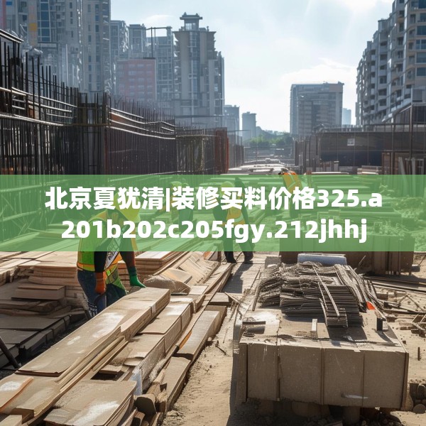 北京夏犹清|装修买料价格325.a201b202c205fgy.212jhhj