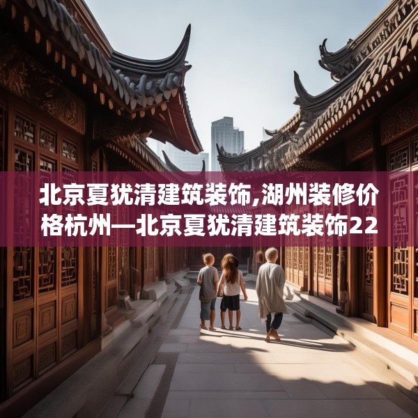 北京夏犹清建筑装饰,湖州装修价格杭州—北京夏犹清建筑装饰225.a101b102c105fgy.112fghfd