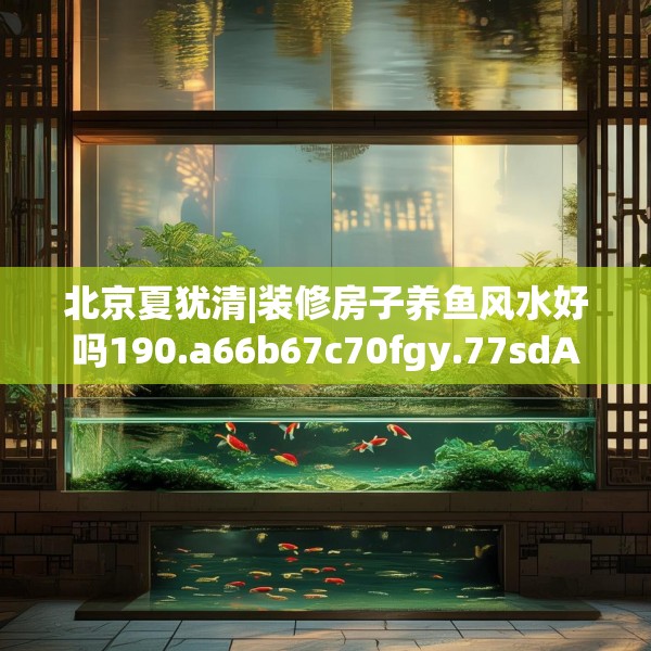 北京夏犹清|装修房子养鱼风水好吗190.a66b67c70fgy.77sdA