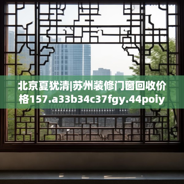 北京夏犹清|苏州装修门窗回收价格157.a33b34c37fgy.44poiy