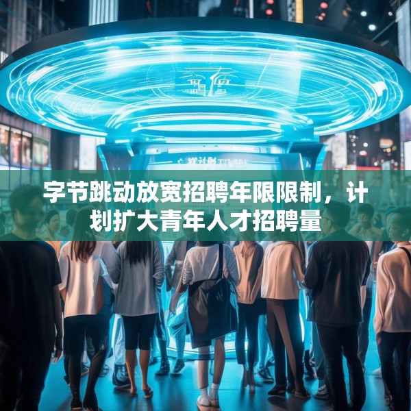 字节跳动放宽招聘年限限制，计划扩大青年人才招聘量