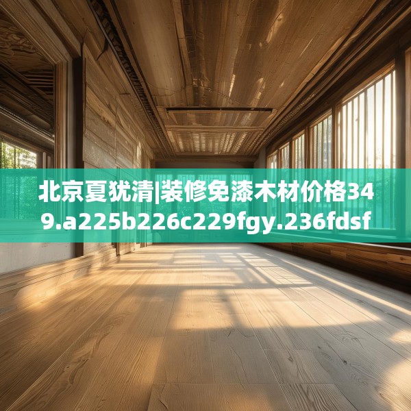 北京夏犹清|装修免漆木材价格349.a225b226c229fgy.236fdsfds