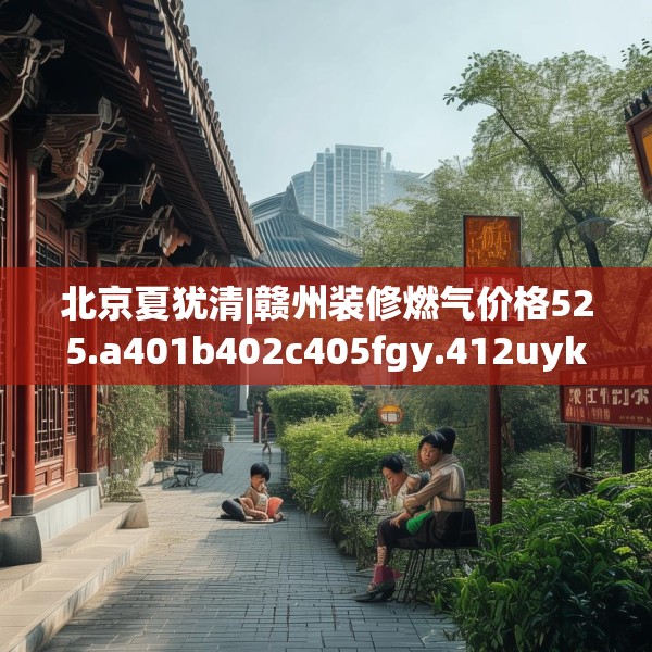 北京夏犹清|赣州装修燃气价格525.a401b402c405fgy.412uyk